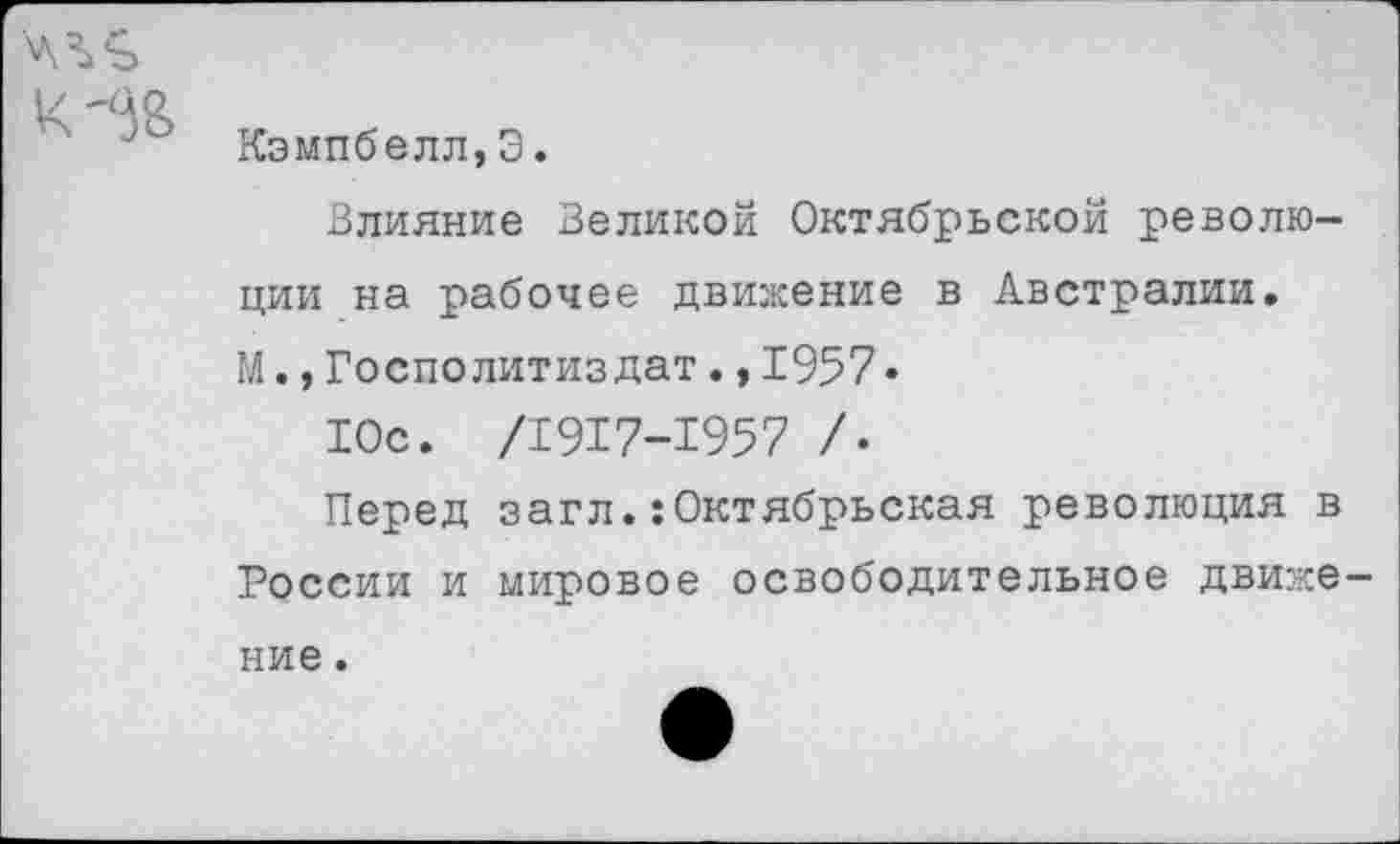 ﻿К
Кэмпбелл,Э.
Влияние Великой Октябрьской революции на рабочее движение в Австралии. М.,Госполитиздат.,1957•
Юс. /1917-1957 /•
Перед загл.:Октябрьская революция в России и мировое освободительное движе ние.